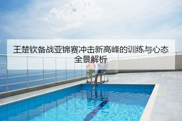 王楚钦备战亚锦赛冲击新高峰的训练与心态全景解析