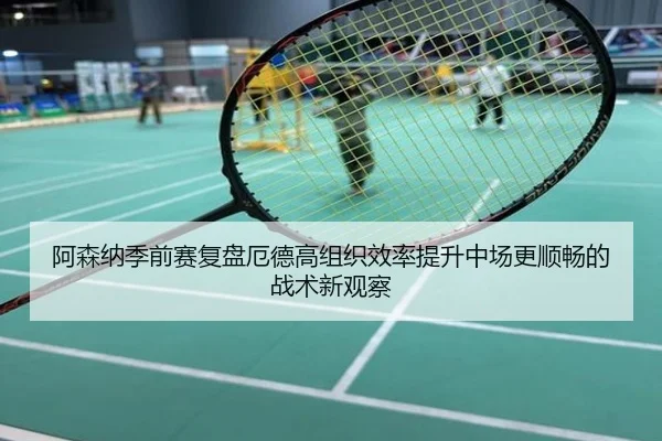阿森纳季前赛复盘厄德高组织效率提升中场更顺畅的战术新观察
