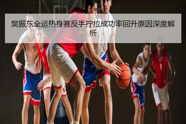 樊振东全运热身赛反手拧拉成功率回升原因深度解析