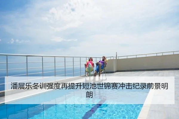 潘展乐冬训强度再提升短池世锦赛冲击纪录前景明朗